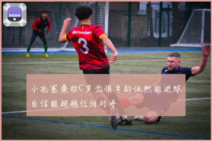 小孔塞桑称C罗无惧年龄依然能进球自信能超越任何对手
