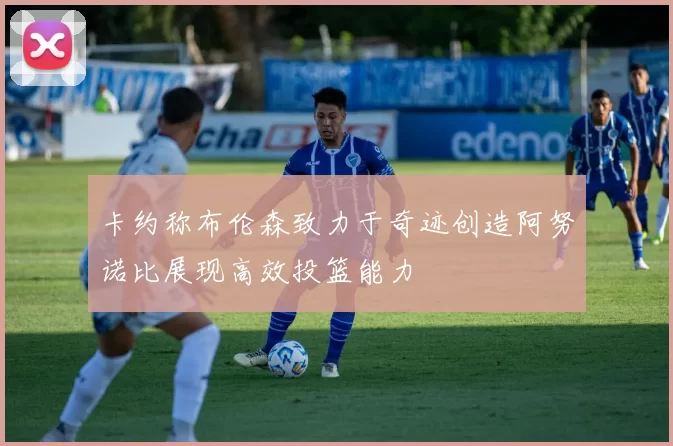 卡约称布伦森致力于奇迹创造阿努诺比展现高效投篮能力