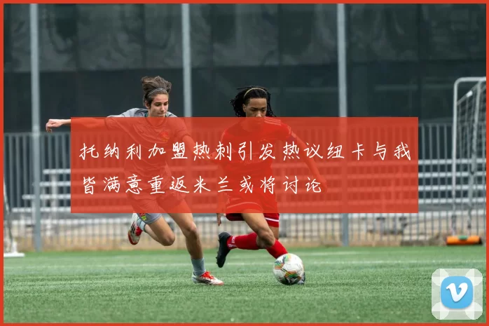 托纳利加盟热刺引发热议纽卡与我皆满意重返米兰或将讨论