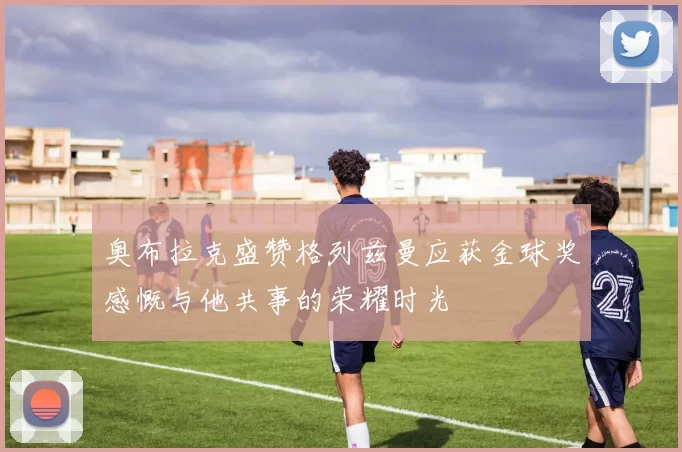 奥布拉克盛赞格列兹曼应获金球奖感慨与他共事的荣耀时光
