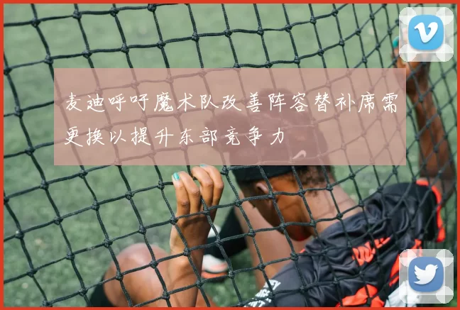 麦迪呼吁魔术队改善阵容替补席需更换以提升东部竞争力