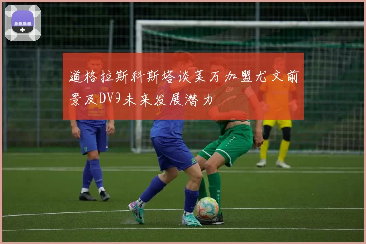 道格拉斯科斯塔谈莱万加盟尤文前景及DV9未来发展潜力