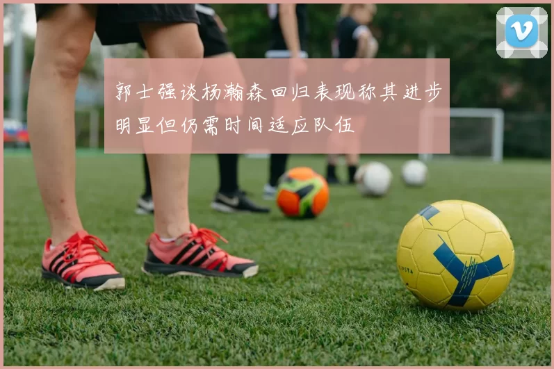 郭士强谈杨瀚森回归表现称其进步明显但仍需时间适应队伍
