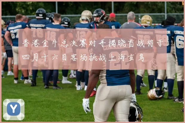 香港金牛总决赛对手揭晓首战将于四月十六日客场挑战上海玄鸟