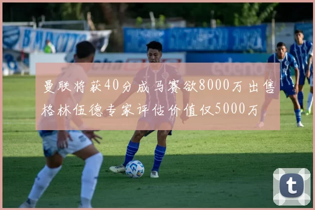 曼联将获40分成马赛欲8000万出售格林伍德专家评估价值仅5000万
