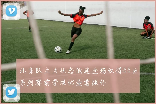 北京队主力状态低迷全场仅得66分系列赛前景堪忧亟需振作
