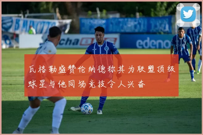 瓦格勒盛赞伦纳德称其为联盟顶级球星与他同场竞技令人兴奋