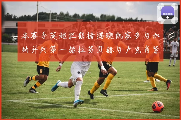本赛季英超拦截榜揭晓凯塞多与加纳并列第一赫拉芬贝赫与卢克肖紧随其后