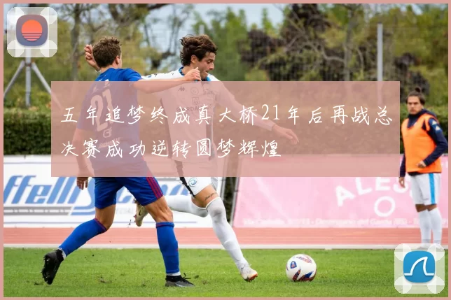 五年追梦终成真大桥21年后再战总决赛成功逆转圆梦辉煌