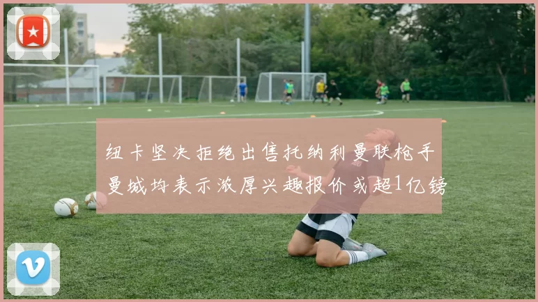 纽卡坚决拒绝出售托纳利曼联枪手曼城均表示浓厚兴趣报价或超1亿镑