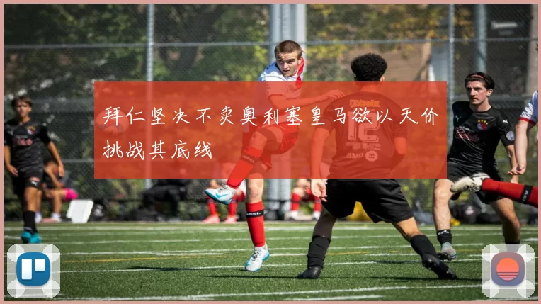 拜仁坚决不卖奥利塞皇马欲以天价挑战其底线
