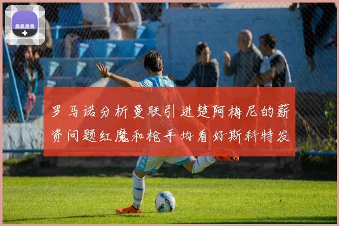 罗马诺分析曼联引进楚阿梅尼的薪资问题红魔和枪手均看好斯科特发展潜力