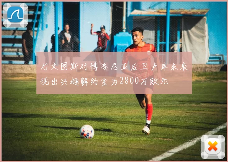 尤文图斯对博洛尼亚后卫卢库米表现出兴趣解约金为2800万欧元