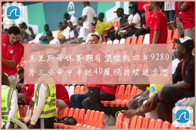 克里斯蒂休赛期有望续约四年9280万三分命中率达40展现持续进步潜力