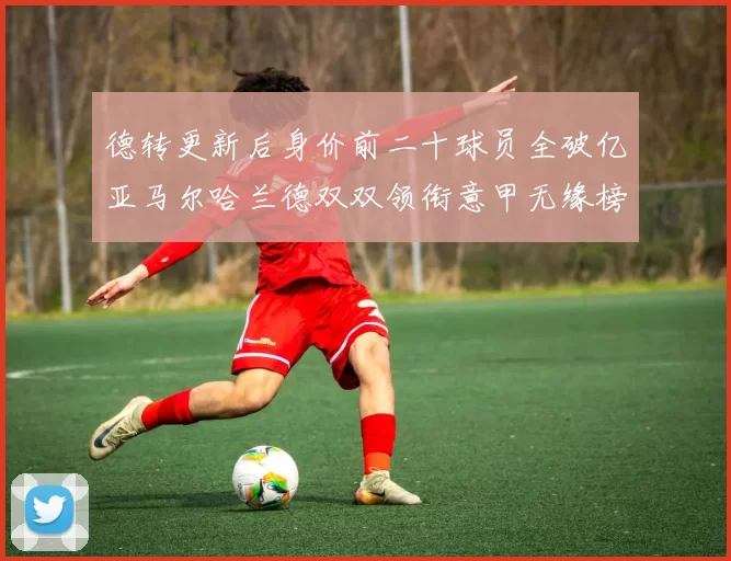 德转更新后身价前二十球员全破亿亚马尔哈兰德双双领衔意甲无缘榜单