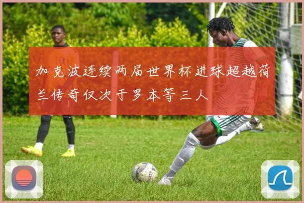 加克波连续两届世界杯进球超越荷兰传奇仅次于罗本等三人