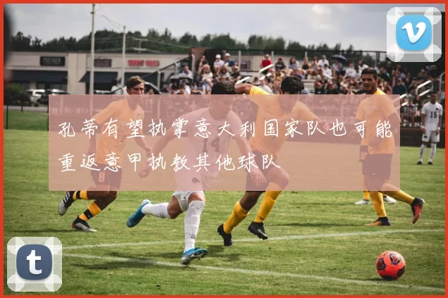 孔蒂有望执掌意大利国家队也可能重返意甲执教其他球队