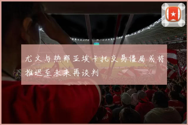 尤文与热那亚埃卡托交易僵局或将推迟至未来再谈判