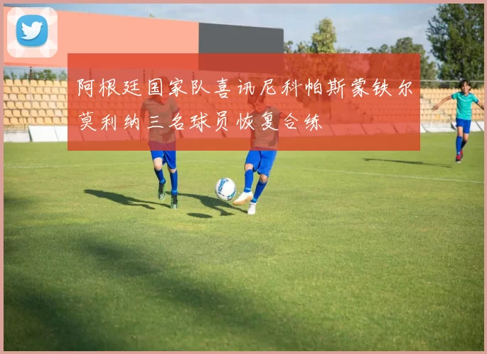 阿根廷国家队喜讯尼科帕斯蒙铁尔莫利纳三名球员恢复合练