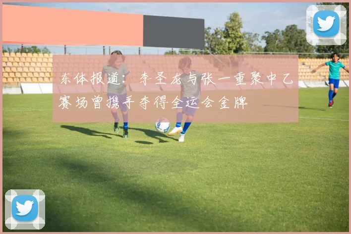 东体报道：李圣龙与张一重聚中乙赛场曾携手夺得全运会金牌