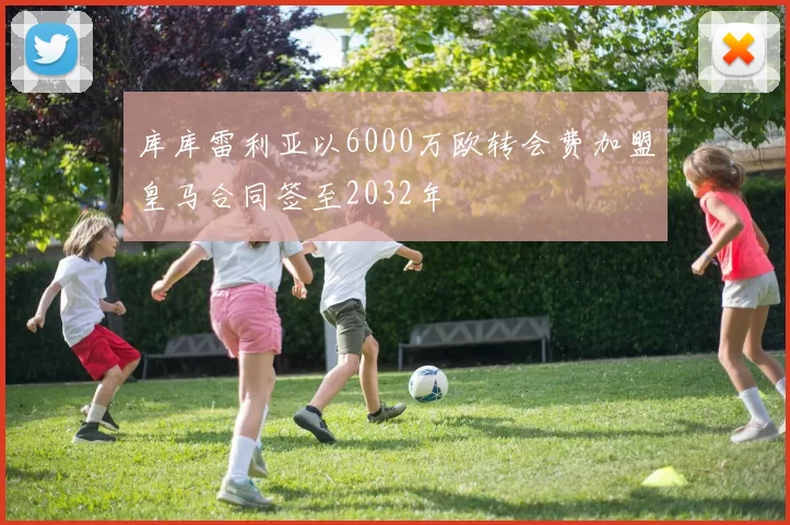 库库雷利亚以6000万欧转会费加盟皇马合同签至2032年