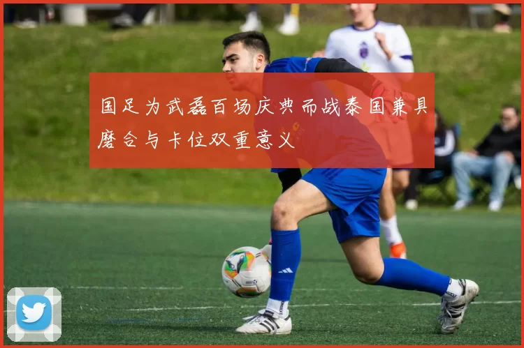 国足为武磊百场庆典而战泰国兼具磨合与卡位双重意义